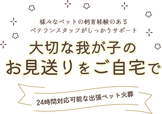 様々なペットの飼育経験のあるベテランスタッフがしっかりサポート。大切な我が子のお見送りをご自宅で。24時間対応可能な出張ペット火葬