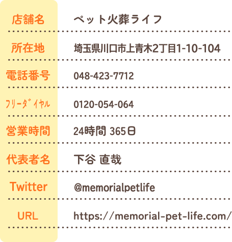 会社情報 店舗名ペット火葬ライフ 所在地埼玉川口市上青木2丁目1-10 電話番号048-423-7712 ﾌﾘｰﾀﾞｲﾔﾙ0120-054-064 営業時間24時間 365日 代表者名下谷 直哉 駐車場 駐車場完備 URL https://memorial-pet-life.com/