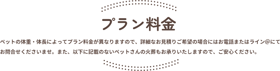 プラン料金。ペットの体重・体長によってプラン料金が異なりますので、詳細なお見積りご希望の場合にはお電話またはライン＠にてお問合せくださいませ。また、以下に記載のないペットさんの火葬もお承りいたしますので、ご安心ください。